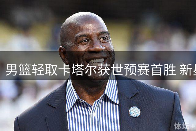 男篮轻取卡塔尔获世预赛首胜 新星内线展现统治力